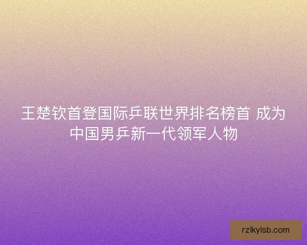 王楚钦首登国际乒联世界排名榜首 成为中国男乒新一代领军人物