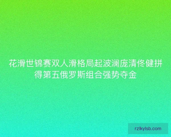 花滑世锦赛双人滑格局起波澜庞清佟健拼得第五俄罗斯组合强势夺金