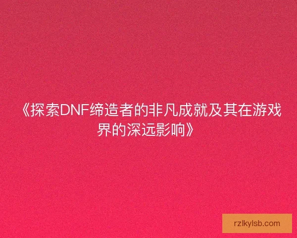 《探索DNF缔造者的非凡成就及其在游戏界的深远影响》