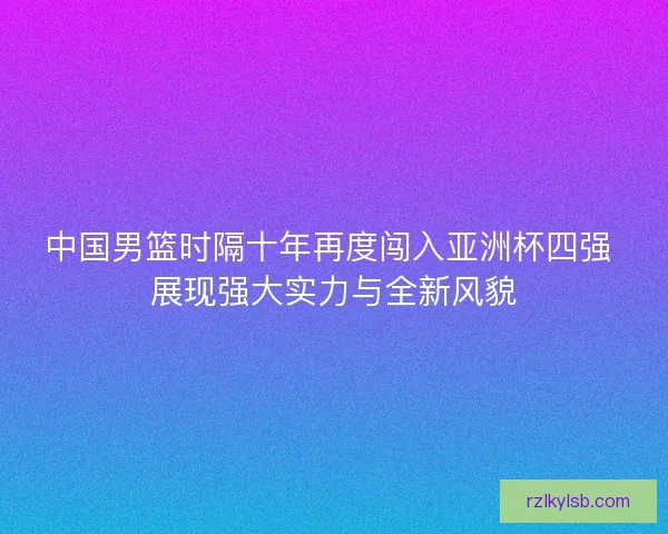 中国男篮时隔十年再度闯入亚洲杯四强 展现强大实力与全新风貌 中国男篮时隔十年再度闯入亚洲杯四强 展现强大实力与全新风貌