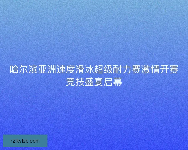 哈尔滨亚洲速度滑冰超级耐力赛激情开赛竞技盛宴启幕