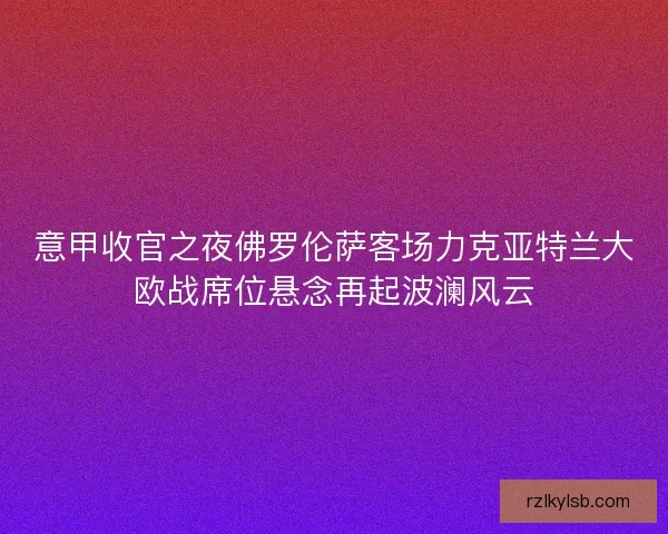 意甲收官之夜佛罗伦萨客场力克亚特兰大欧战席位悬念再起波澜风云