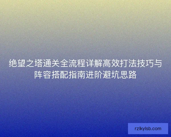 绝望之塔通关全流程详解高效打法技巧与阵容搭配指南进阶避坑思路