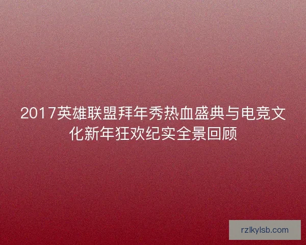 2017英雄联盟拜年秀热血盛典与电竞文化新年狂欢纪实全景回顾