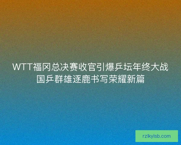 WTT福冈总决赛收官引爆乒坛年终大战国乒群雄逐鹿书写荣耀新篇