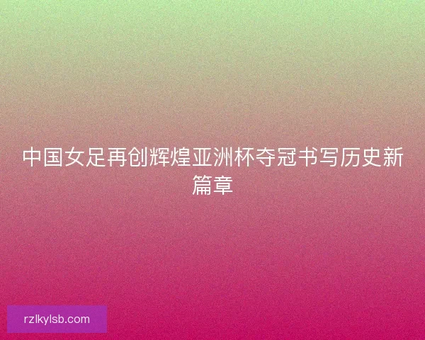 中国女足再创辉煌亚洲杯夺冠书写历史新篇章