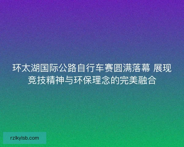 环太湖国际公路自行车赛圆满落幕 展现竞技精神与环保理念的完美融合