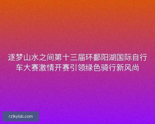 逐梦山水之间第十三届环鄱阳湖国际自行车大赛激情开赛引领绿色骑行新风尚