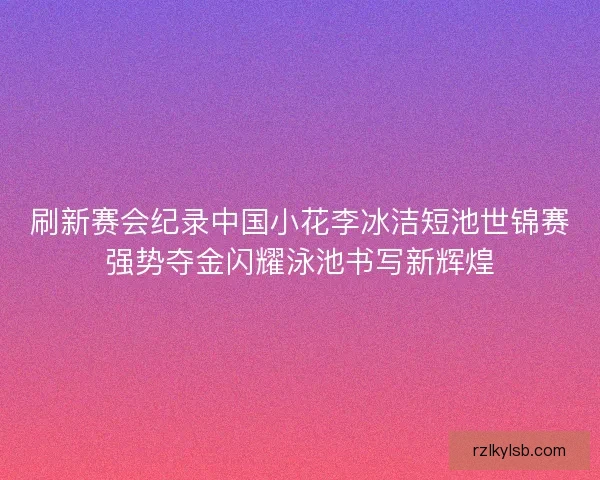 刷新赛会纪录中国小花李冰洁短池世锦赛强势夺金闪耀泳池书写新辉煌
