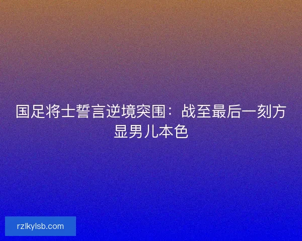国足将士誓言逆境突围：战至最后一刻方显男儿本色