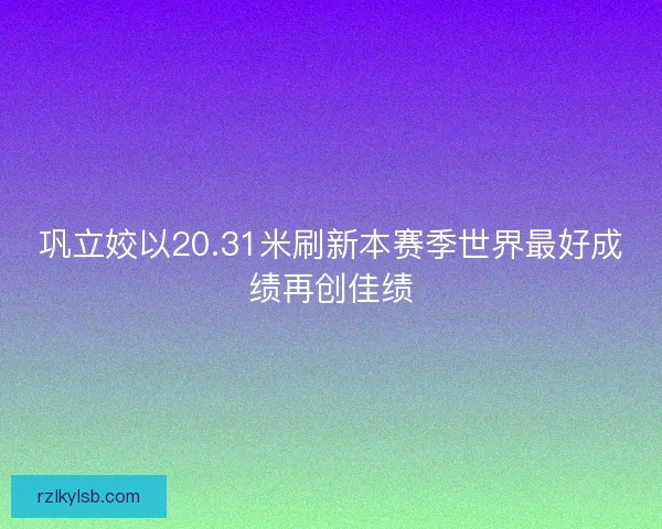 巩立姣以20.31米刷新本赛季世界最好成绩再创佳绩