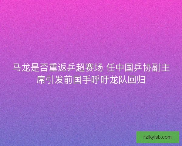 马龙是否重返乒超赛场 任中国乒协副主席引发前国手呼吁龙队回归 马龙是否重返乒超赛场 任中国乒协副主席引发前国手呼吁龙队回归