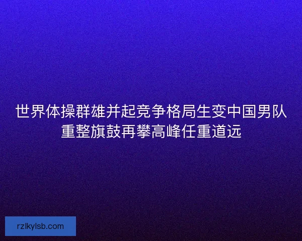 世界体操群雄并起竞争格局生变中国男队重整旗鼓再攀高峰任重道远