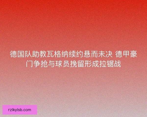 德国队助教瓦格纳续约悬而未决 德甲豪门争抢与球员挽留形成拉锯战