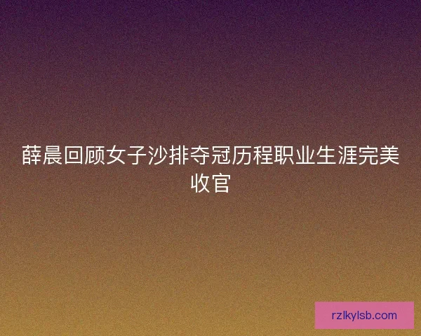 薛晨回顾女子沙排夺冠历程职业生涯完美收官 薛晨回顾女子沙排夺冠历程职业生涯完美收官