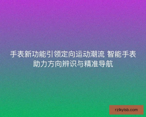 手表新功能引领定向运动潮流 智能手表助力方向辨识与精准导航