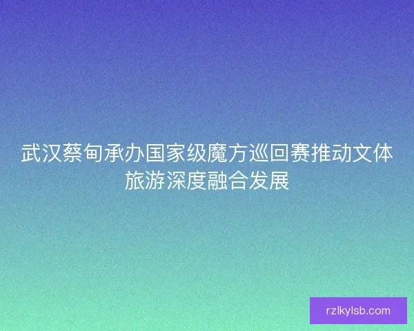 武汉蔡甸承办国家级魔方巡回赛推动文体旅游深度融合发展