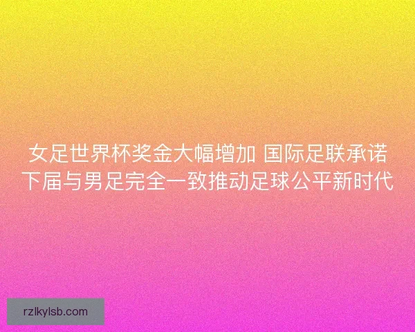 女足世界杯奖金大幅增加 国际足联承诺下届与男足完全一致推动足球公平新时代