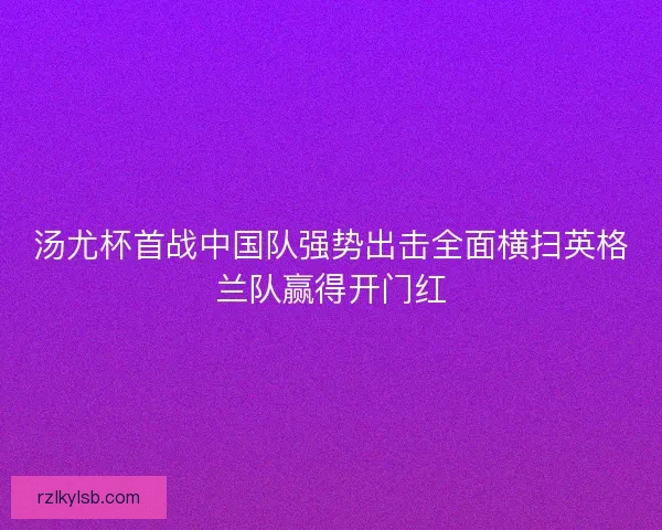 汤尤杯首战中国队强势出击全面横扫英格兰队赢得开门红 汤尤杯首战中国队强势出击全面横扫英格兰队赢得开门红