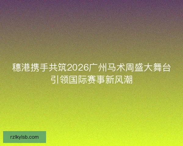 穗港携手共筑2026广州马术周盛大舞台引领国际赛事新风潮 穗港携手共筑2026广州马术周盛大舞台引领国际赛事新风潮