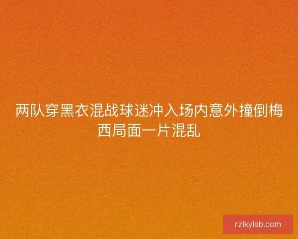 两队穿黑衣混战球迷冲入场内意外撞倒梅西局面一片混乱