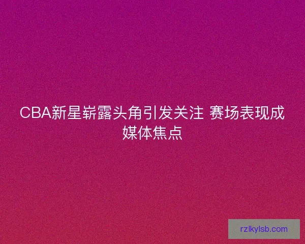 CBA新星崭露头角引发关注 赛场表现成媒体焦点