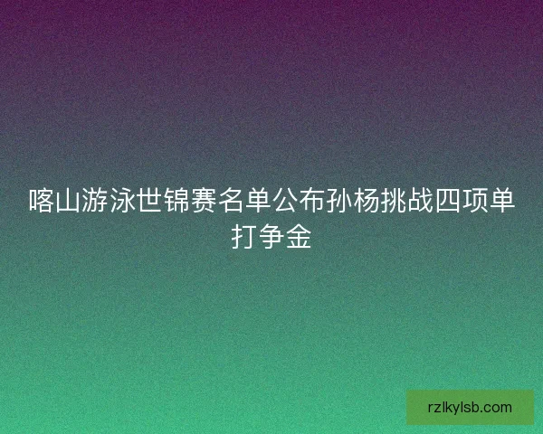 喀山游泳世锦赛名单公布孙杨挑战四项单打争金