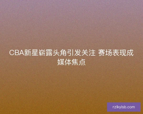CBA新星崭露头角引发关注 赛场表现成媒体焦点